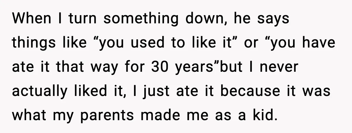 When I turn something down, he says things like “you used to like it” or “you have ate it that way for 30 years”but I never actually liked it, I...