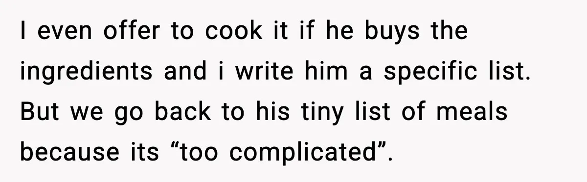 I even offer to cook it if he buys the ingredients and i write him a specific list. But we go back to his tiny list of meals because its...