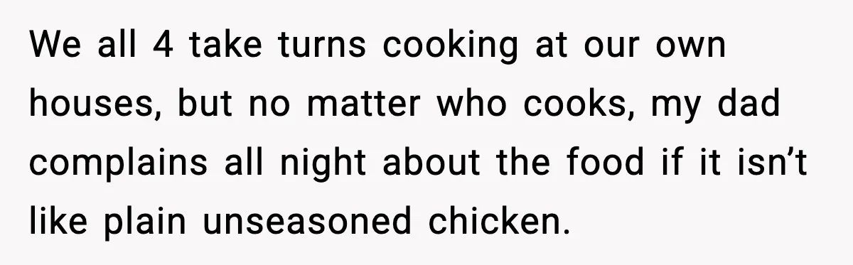 We all 4 take turns cooking at our own houses, but no matter who cooks, my dad complains all night about the food if it isn’t like plain unseasoned chicken.