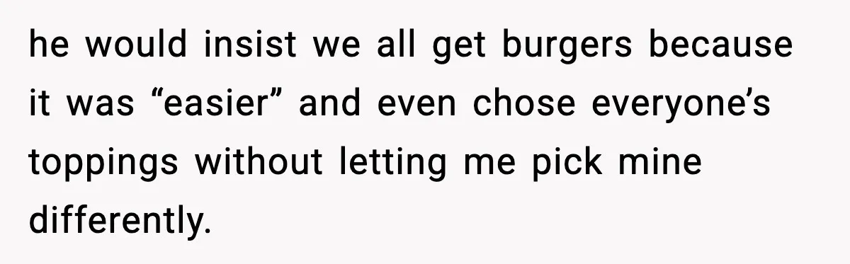 he would insist we all get burgers because it was “easier” and even chose everyone’s toppings without letting me pick mine differently.