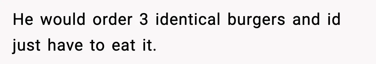 He would order 3 identical burgers and id just have to eat it.