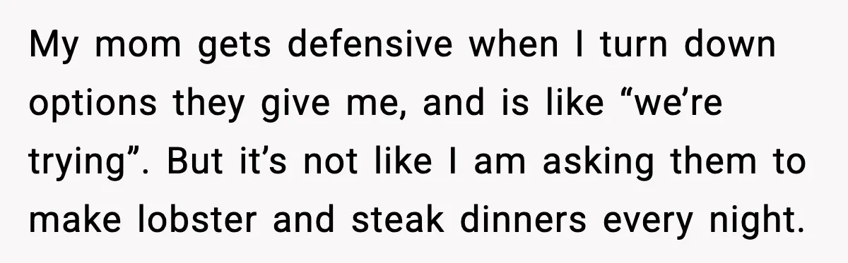 My mom gets defensive when I turn down options they give me, and is like “we’re trying”. But it’s not like I am asking them to make lobster and steak...