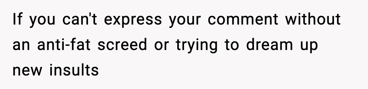 If you can't express your comment without an anti-fat screed or trying to dream up new insults