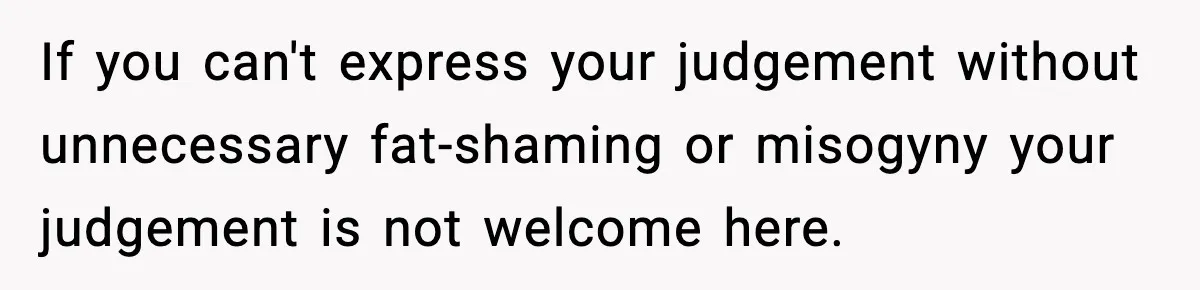 If you can't express your judgement without unnecessary fat-shaming or misogyny your judgement is not welcome here.
