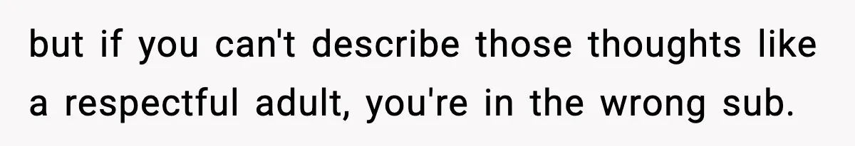but if you can't describe those thoughts like a respectful adult, you're in the wrong sub.
