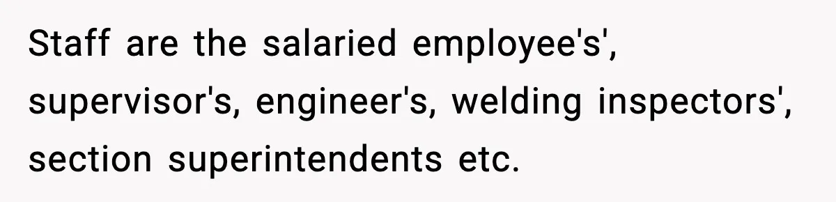 Staff are the salaried employee's', supervisor's, engineer's, welding inspectors', section superintendents etc.