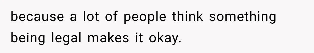 because a lot of people think something being legal makes it okay.