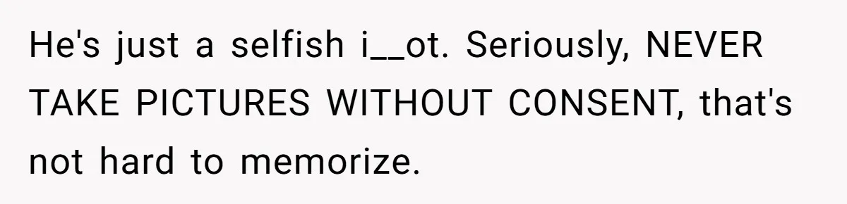 He's just a selfish i__ot. Seriously, NEVER TAKE PICTURES WITHOUT CONSENT, that's not hard to memorize.