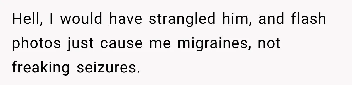 Hell, I would have strangled him, and flash photos just cause me migraines, not freaking seizures.