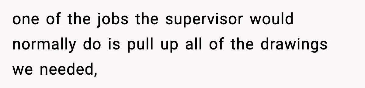 one of the jobs the supervisor would normally do is pull up all of the drawings we needed,