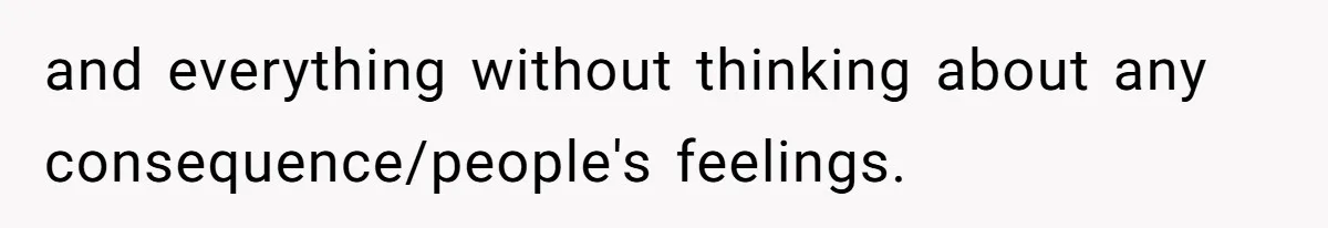 and everything without thinking about any consequence/people's feelings.
