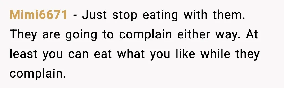Mimi6671 - Just stop eating with them. They are going to complain either way. At least you can eat what you like while they complain.