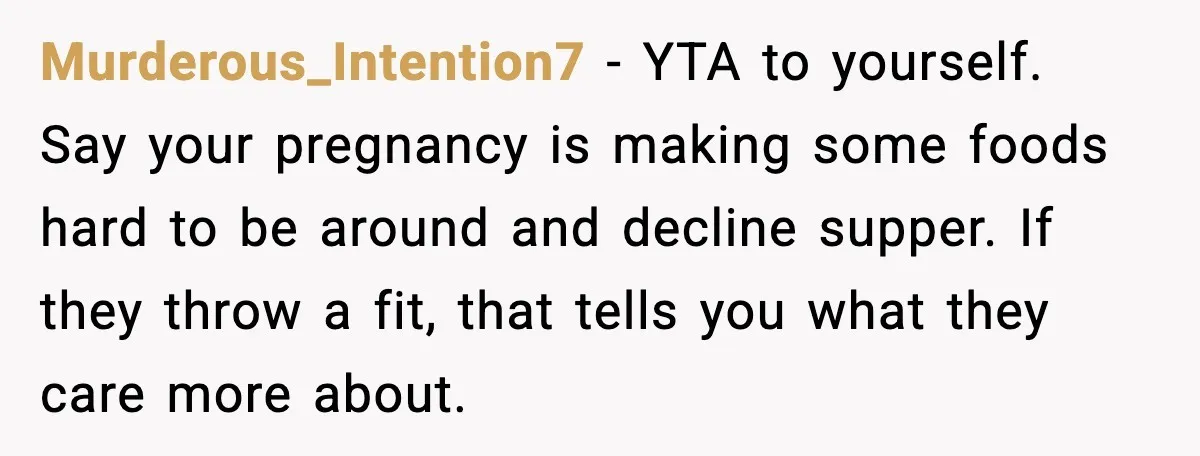 Murderous_Intention7 - YTA to yourself. Say your pregnancy is making some foods hard to be around and decline supper. If they throw a fit, that tells you what they care...