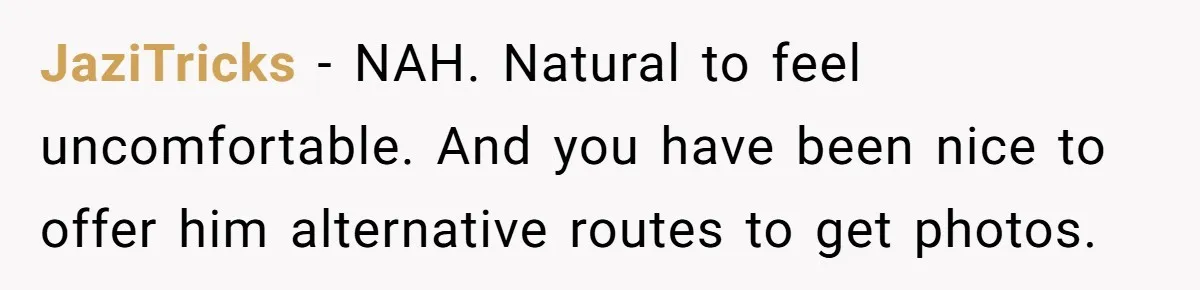 JaziTricks − NAH. Natural to feel uncomfortable. And you have been nice to offer him alternative routes to get photos.