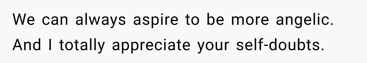 We can always aspire to be more angelic. And I totally appreciate your self-doubts.