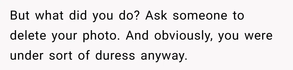 But what did you do? Ask someone to delete your photo. And obviously, you were under sort of duress anyway.