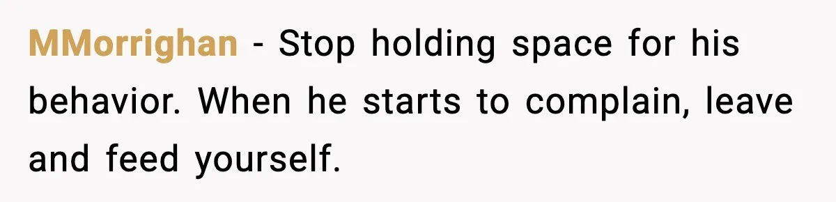 MMorrighan - Stop holding space for his behavior. When he starts to complain, leave and feed yourself.