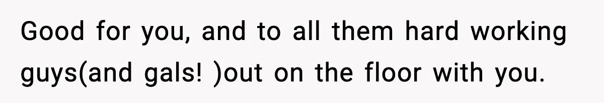 Good for you, and to all them hard working guys(and gals! )out on the floor with you.