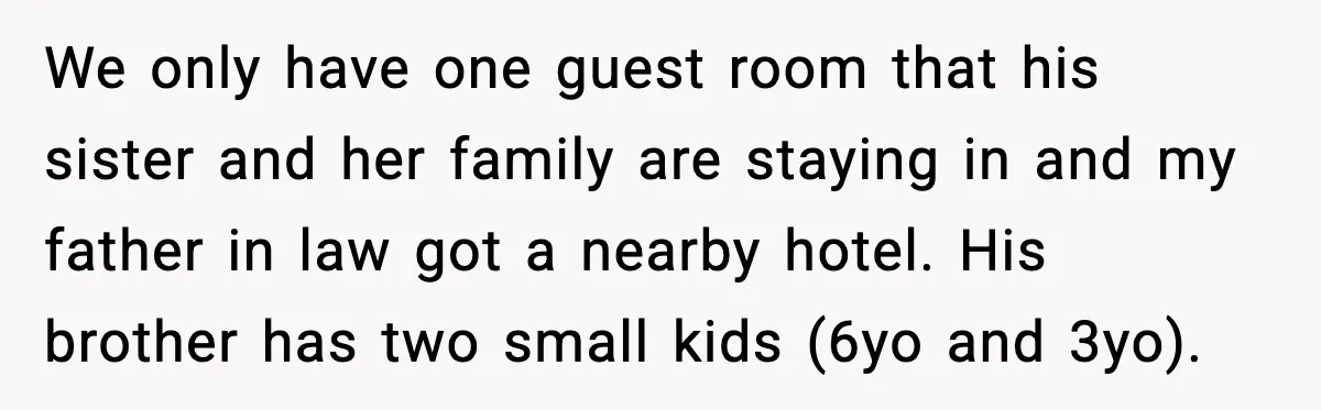 We only have one guest room that his sister and her family are staying in and my father in law got a nearby hotel. His brother has two small kids...