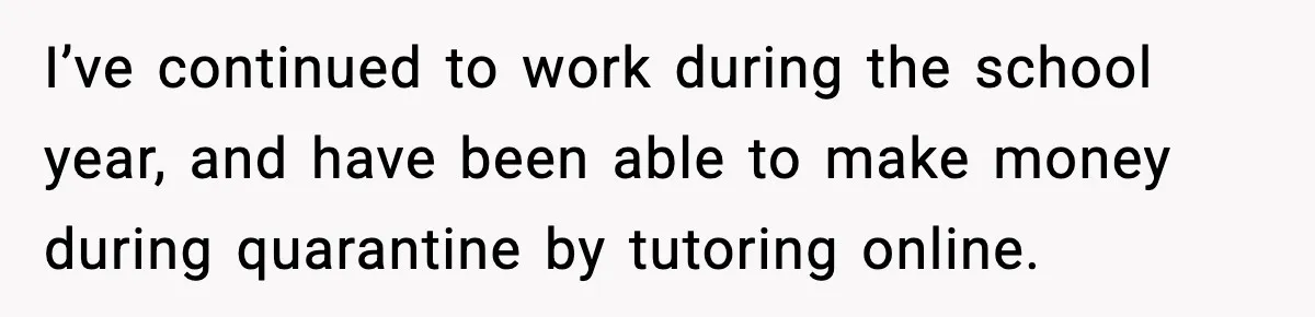 I’ve continued to work during the school year, and have been able to make money during quarantine by tutoring online.