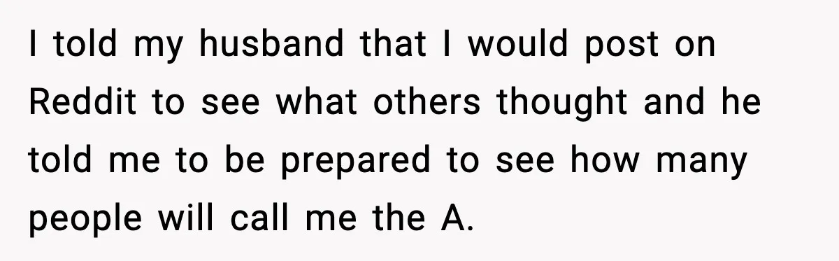 I told my husband that I would post on Reddit to see what others thought and he told me to be prepared to see how many people will call me...