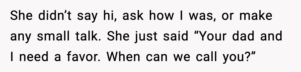 She didn’t say hi, ask how I was, or make any small talk. She just said “Your dad and I need a favor. When can we call you?”