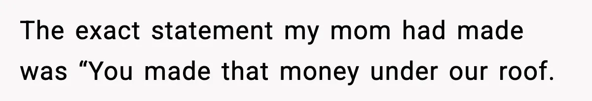 The exact statement my mom had made was “You made that money under our roof.