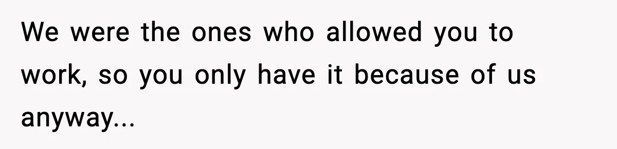 We were the ones who allowed you to work, so you only have it because of us anyway...
