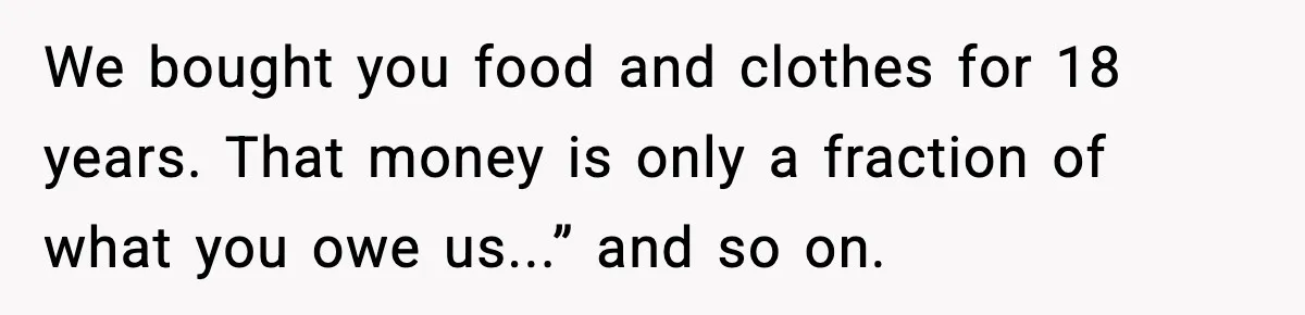 We bought you food and clothes for 18 years. That money is only a fraction of what you owe us...” and so on.