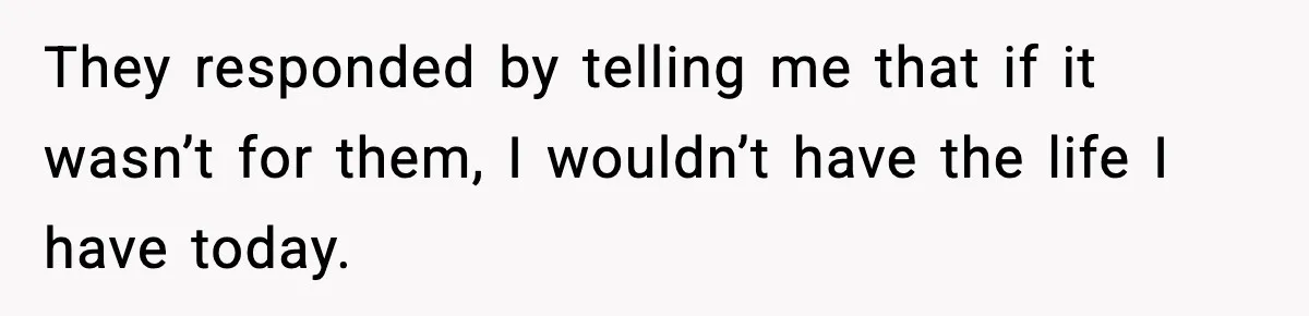 They responded by telling me that if it wasn’t for them, I wouldn’t have the life I have today.