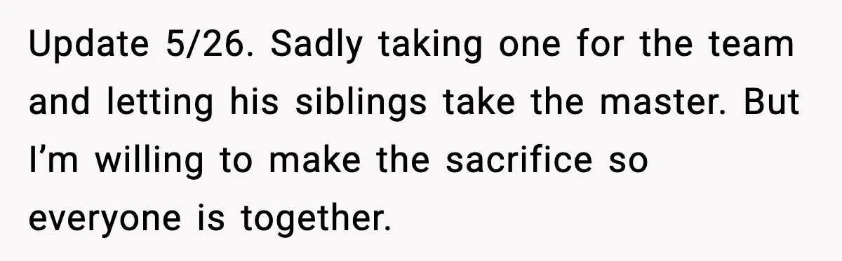 Update 5/26. Sadly taking one for the team and letting his siblings take the master. But I’m willing to make the sacrifice so everyone is together.