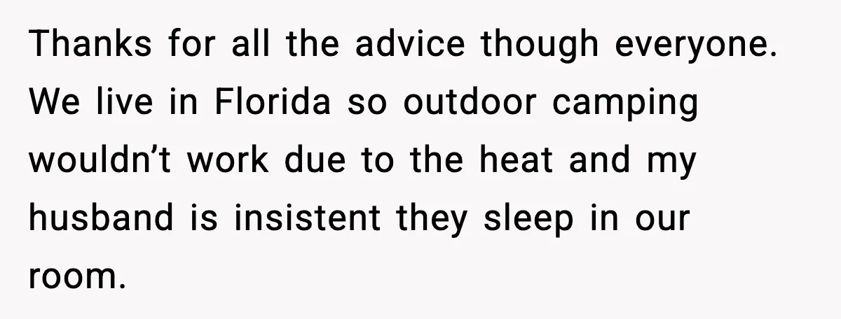 Thanks for all the advice though everyone. We live in Florida so outdoor camping wouldn’t work due to the heat and my husband is insistent they sleep in our room.