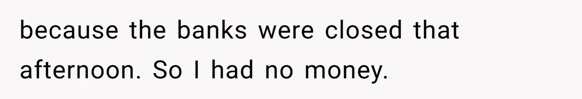 because the banks were closed that afternoon. So I had no money.