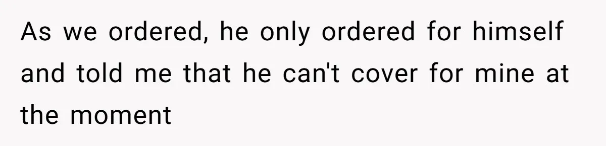 As we ordered, he only ordered for himself and told me that he can't cover for mine at the moment