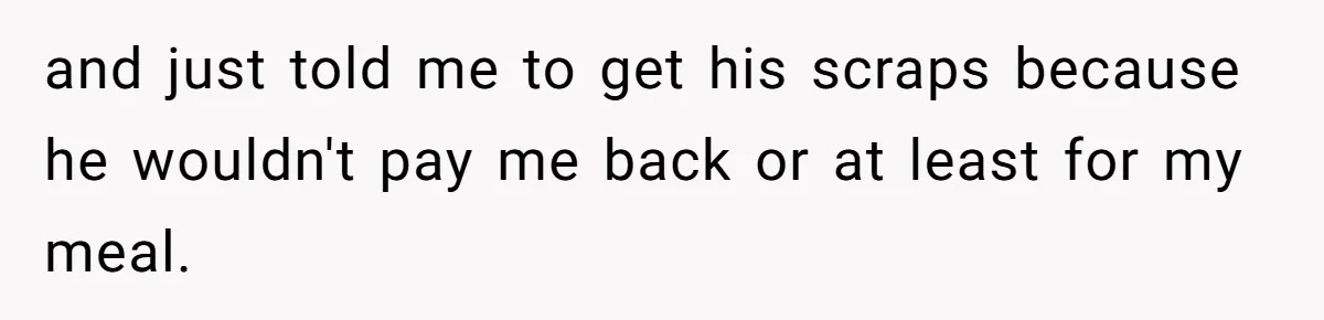 and just told me to get his scraps because he wouldn't pay me back or at least for my meal.