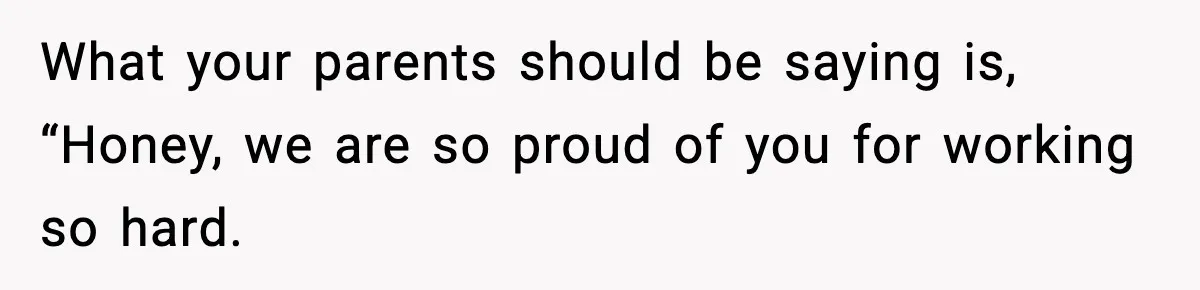 What your parents should be saying is, “Honey, we are so proud of you for working so hard.