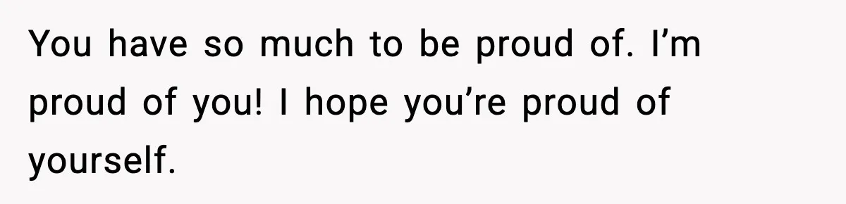 You have so much to be proud of. I’m proud of you! I hope you’re proud of yourself.