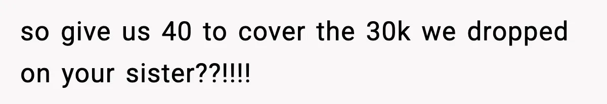 so give us 40 to cover the 30k we dropped on your sister??!!!!