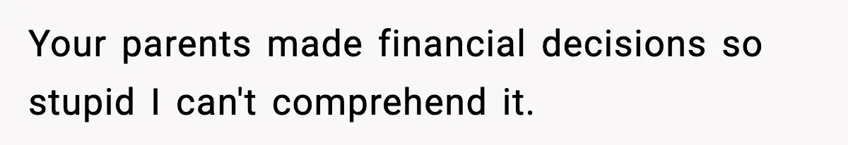 Your parents made financial decisions so stupid I can't comprehend it.