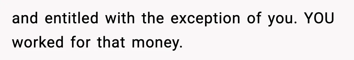 and entitled with the exception of you. YOU worked for that money.