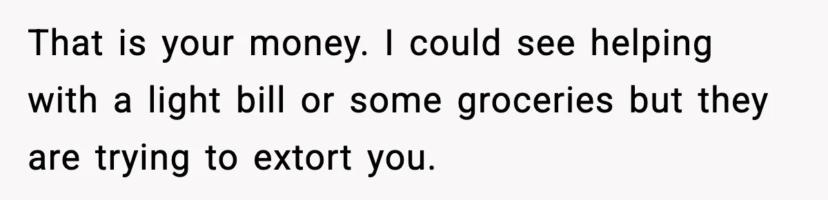 That is your money. I could see helping with a light bill or some groceries but they are trying to extort you.