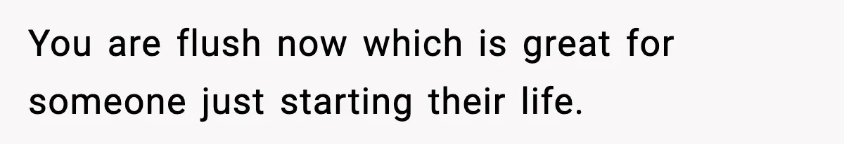 You are flush now which is great for someone just starting their life.