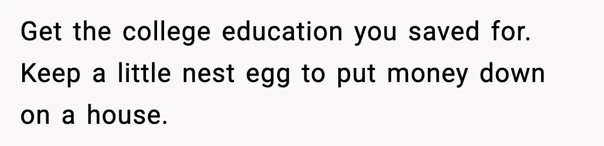 Get the college education you saved for. Keep a little nest egg to put money down on a house.