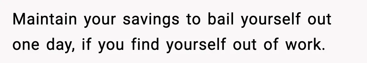 Maintain your savings to bail yourself out one day, if you find yourself out of work.