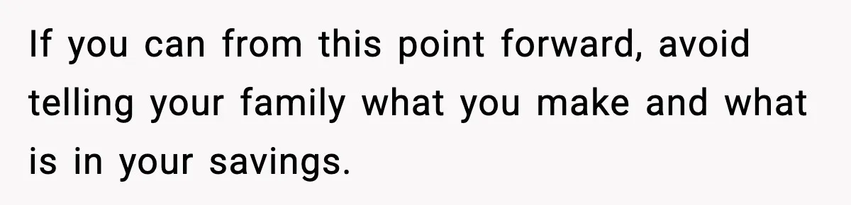 If you can from this point forward, avoid telling your family what you make and what is in your savings.