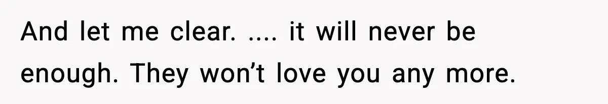 And let me clear. .... it will never be enough. They won’t love you any more.