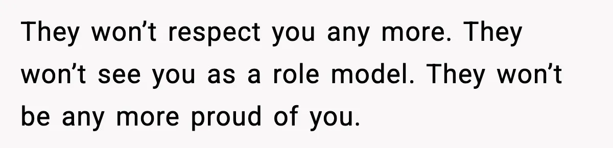 They won’t respect you any more. They won’t see you as a role model. They won’t be any more proud of you.