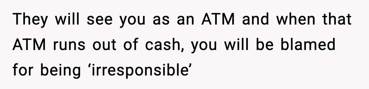 They will see you as an ATM and when that ATM runs out of cash, you will be blamed for being ‘irresponsible’