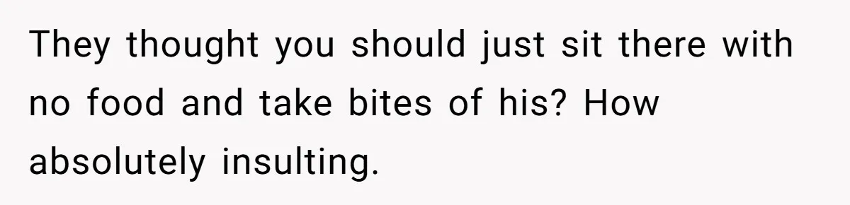 They thought you should just sit there with no food and take bites of his? How absolutely insulting.