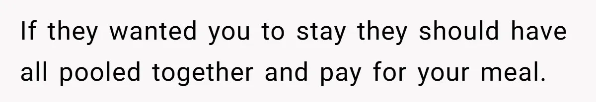 If they wanted you to stay they should have all pooled together and pay for your meal.